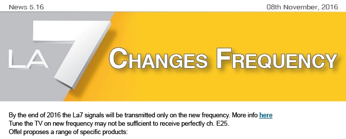 News5.16 of 8th November, 2016. La7 channel changes frequency. By the end of 2016 the La7 signals will be transmitted only on the new frequency. More info here Tune the TV on new frequency may not be sufficient to receive perfectly ch. E25. Offel proposes a range of specific products:
