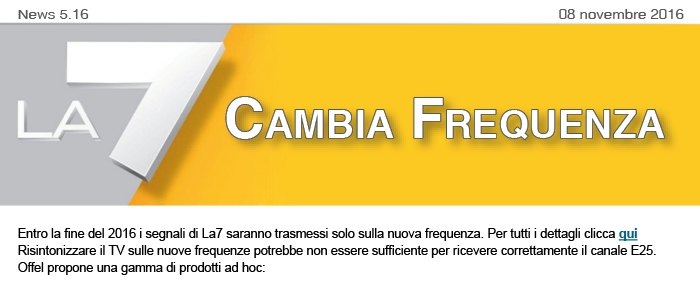 News5.16 dell'8 novembre 2016. La7 cambia frequenza. Entro la fine del 2016 i segnali di La7 saranno trasmessi solo sulla nuova frequenza. Per tutti i dettagli clicca qui Risintonizzare il TV sulle nuove frequenze potrebbe non essere sufficiente per ricevere correttamente il canale E25.  Offel propone una gamma di prodotti ad hoc:
