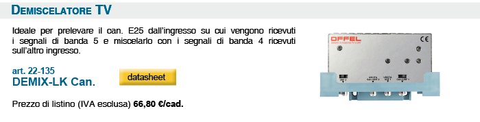 Demiscelatore TV.Ideale per prelevare il can. E25 dall’ingresso su cui vengono ricevuti i segnali di banda 5 e miscelarlo con i segnali di banda 4 ricevuti sull’altro ingresso. art. 22-135 DEMIX-LK Can. Prezzo di listino (IVA esclusa) 66,80 €/cad.