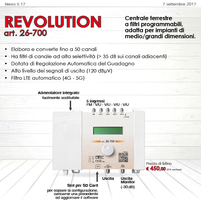 News5.17 del 7 settembre 2017 REVOLUTION art. 26-700 Centrale terrestre a filtri programmabili, adatta per impianti di medio/grandi dimensioni. Elabora e converte fino a 50 canali Ha filtri di canale ad alta selettività (> 35 dB sui canali adiacenti) Dotata di Regolazione Automatica del Guadagno Alto livello dei segnali di uscita (120 dBµV) Filtro LTE automatico (4G - 5G) 