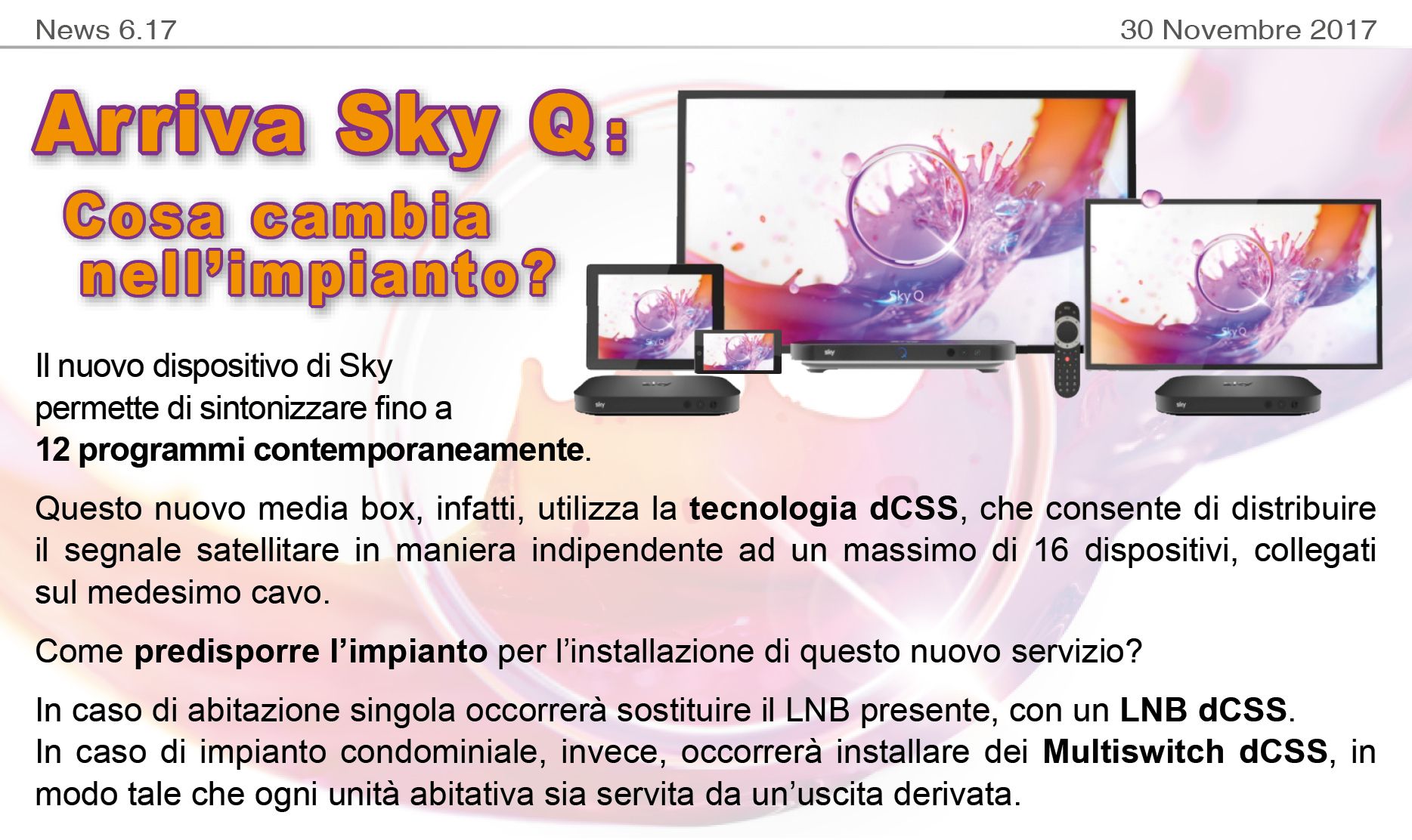 Arriva SkyQ: cosa cambia nell'impianto? Il nuovo dispositivo di Sky permette di sintonizzare fino a 12 programmi contemporaneamente. Questo nuovo media box, infatti, utilizza la tecnologia dCSS, che consente di distribuire il segnale satellitare in maniera indipendente ad un massimo di 16 dispositivi, collegati sul medesimo cavo. Come predisporre l’impianto per l’installazione di questo nuovo servizio? In caso di abitazione singola occorrerà sostituire il LNB presente, con un LNB dCSS. In caso di impianto condominiale, invece, occorrerà installare dei Multiswitch dCSS, in modo tale che ogni unità abitativa sia servita da un’uscita derivata.
